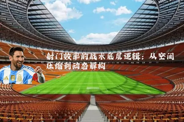 射门效率的战术底层逻辑:从空间压缩到动态解构