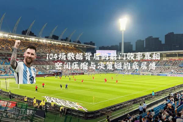 104场数据背后的射门效率真相：空间压缩与决策链的底层博弈